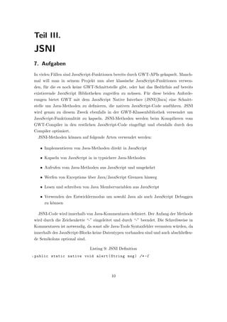 Teil III.
    JSNI
    7. Aufgaben
    In vielen F¨llen sind JavaScript-Funktionen bereits durch GWT-APIs gekapselt. Manch-
               a
    mal will man in seinem Projekt nun aber klassische JavaScript-Funktionen verwen-
    den, f¨r die es noch keine GWT-Schnittstelle gibt, oder hat das Bed¨rfnis auf bereits
          u                                                            u
    existierende JavaScript Bibliotheken zugreifen zu m¨ssen. F¨r diese beiden Anforde-
                                                       u       u
    rungen bietet GWT mit dem JavaScript Native Interface (JSNI)[Inca] eine Schnitt-
    stelle um Java-Methoden zu deﬁnieren, die nativen JavaScript-Code ausf¨hren. JSNI
                                                                          u
    wird genau zu diesem Zweck ebenfalls in der GWT-Klassenbibliothek verwendet um
    JavaScript-Funktionalit¨t zu kapseln. JSNI-Methoden werden beim Kompilieren vom
                           a
    GWT-Compiler in den restlichen JavaScript-Code eingef¨gt und ebenfalls durch den
                                                         u
    Compiler optimiert.
      JSNI-Methoden k¨nnen auf folgende Arten verwendet werden:
                     o

       • Implementieren von Java-Methoden direkt in JavaScript

       • Kapseln von JavaScript in in typsichere Java-Methoden

       • Aufrufen vom Java-Methoden aus JavaScript und umgekehrt

       • Werfen von Exceptions uber Java/JavaScript Grenzen hinweg
                               ¨

       • Lesen und schreiben von Java Membervariablen aus JavaScript

       • Verwenden des Entwicklermodus um sowohl Java als auch JavaScript Debuggen
         zu k¨nnen
             o

      JSNI-Code wird innerhalb von Java-Kommentaren deﬁniert. Der Anfang der Methode
    wird durch die Zeichenkette “-” eingeleitet und durch “-” beendet. Die Schreibweise in
    Kommentaren ist notwendig, da sonst alle Java-Tools Syntaxfehler vermuten w¨rden, da
                                                                               u
    innerhalb des JavaScript-Blocks keine Datentypen vorhanden sind und auch abschließen-
    de Semikolons optional sind.

                                   Listing 9: JSNI Deﬁnition
1   public static native void alert ( String msg ) /* -{




                                              10
 