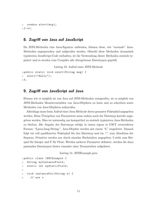 2     window . alert ( msg ) ;
3 } - */ ;




    8. Zugriﬀ von Java auf JavaScript
    Da JSNI-Methoden eine Java-Signatur aufweisen, k¨nnen diese, wie “normale” Java-
                                                    o
    Methoden angesprochen und aufgerufen werden. Obwohl diese Methoden dynamisch
    typisierten JavaScript-Code enthalten, ist die Verwendung dieser Methoden statisch ty-
    pisiert und es werden vom Compiler alle ubergebenen Datentypen gepr¨ft.
                                            ¨                          u

                           Listing 10: Aufruf einer JSNI-Methode
1 public static void alert ( String msg ) {
2    alert ( " Hallo " ) ;
3 };




    9. Zugriﬀ von JavaScript auf Java
    Ebenso wie es m¨glich ist von Java auf JSNI-Methoden zuzugreifen, ist es m¨glich von
                   o                                                          o
    JSNI-Methoden Membervariablen von Java-Objekten zu lesen und zu schreiben sowie
    Methoden von Java-Objekten aufzurufen.
      Allerdings muss beim Aufruf einer Java-Methode deren gesamter Paketpfad angegeben
                  ¨
    werden. Beim Ubergeben von Parametern muss zudem noch der Datentyp korrekt ange-
    geben werden. Dies ist notwendig um kompatibel zu statisch typisierten Java-Methoden
    zu bleiben. Die Angabe des Datentyps erfolgt in einem eigens in GWT verwendeten
    Format: “Ljava/lang/String;”. Java-Objekte werden mit einem “L” eingeleitet. Danach
    folgt ein voll qualiﬁzierter Paketpfad f¨r den Datentyp und ein “;” zum Abschluss der
                                            u
    Sequenz. Primitive werden nur durch einzelne Buchstaben angegeben. I steht zum Bei-
    spiel f¨r Integer und F f¨r Float. Werden mehrere Parameter deﬁniert, werden die dazu
           u                 u
    passenden Datentypen hinter einander ohne Trennzeichen aufgelistet.

                                 Listing 11: JSNIExample.java
1 public class JSNIExample {
2   String myInstanceField ;
3   static int myStaticField ;
4

5     void instanceFoo ( String s ) {
6       // use s




                                             11
 