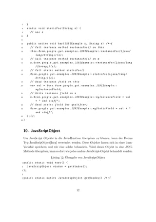 7       }
 8       static void staticFoo ( String s ) {
 9         // use s
10       }
11

12       public native void bar ( JSNIExample x , String s ) /* -{
13           // Call instance method instanceFoo () on this
14           this . @com . google . gwt . examples . JSNIExample :: instanceFoo ( Ljava /
                  lang / String ;) ( s ) ;
15           // Call instance method instanceFoo () on x
16           x . @com . google . gwt . examples . JSNIExample :: instanceFoo ( Ljava / lang
                  / String ;) ( s ) ;
17           // Call static method staticFoo ()
18           @com . google . gwt . examples . JSNIExample :: staticFoo ( Ljava / lang /
                  String ;) ( s ) ;
19           // Read instance field on this
20           var val = this . @com . google . gwt . examples . JSNIExample ::
                  myInstanceField ;
21           // Write instance field on x
22           x . @com . google . gwt . examples . JSNIExample :: myInstanceField = val
                  + " and stuff ";
23           // Read static field ( no qualifier )
24           @com . google . gwt . examples . JSNIExample :: myStaticField = val + "
                  and stuff ";
25       } - */ ;
26   }



     10. JavaScriptObject
     Um JavaScript Objekte in die Java-Runtime ubergeben zu k¨nnen, kann der Daten-
                                                 ¨              o
     Typ JavaScripObject[Incg] verwendet werden. Diese Objekte lassen sich in einer Java-
     Variable speichern und wie eine solche behandeln. Wird dieses Objekt in eine JSNI-
     Methode ubergeben, kann es dort wie jedes andere JavaScript-Objekt behandelt werden.
             ¨
                                       ¨
                           Listing 12: Ubergabe von JavaScriptObject
 1 public static void test () {
 2    JavaScripObject window = getWindow () ;
 3 };

 4

 5   public static native JavaScripObject getWindow () /* -{



                                               12
 