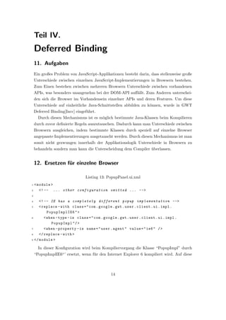 Teil IV.
    Deferred Binding
    11. Aufgaben
    Ein großes Problem von JavaScript-Applikationen besteht darin, dass stellenweise große
    Unterschiede zwischen einzelnen JavaScript-Implementierungen in Browsern bestehen.
    Zum Einen bestehen zwischen mehreren Browsern Unterschiede zwischen vorhandenen
    APIs, was besonders unangenehm bei der DOM-API auﬀ¨llt. Zum Anderen unterschei-
                                                      a
    den sich die Browser im Vorhandensein einzelner APIs und deren Features. Um diese
    Unterschiede auf einheitliche Java-Schnittstellen abbilden zu k¨nnen, wurde in GWT
                                                                   o
    Deferred Binding[Incc] eingef¨hrt.
                                 u
      Durch diesen Mechanismus ist es m¨glich bestimmte Java-Klassen beim Kompilieren
                                       o
    durch zuvor deﬁnierte Regeln auszutauschen. Dadurch kann man Unterschiede zwischen
    Browsern ausgleichen, indem bestimmte Klassen durch speziell auf einzelne Browser
    angepasste Implementierungen ausgetauscht werden. Durch diesen Mechanismus ist man
    somit nicht gezwungen innerhalb der Applikationslogik Unterschiede in Browsern zu
    behandeln sondern man kann die Unterscheidung dem Compiler uberlassen.
                                                               ¨


    12. Ersetzen f¨r einzelne Browser
                  u

                                Listing 13: PopupPanel.ui.xml
1   < module >
2      <! -- ... other configuration omitted ... -- >
3

4    <! -- IE has a completely different popup implementation -- >
5    < replace - with class = " com . google . gwt . user . client . ui . impl .
          PopupImplIE6 " >
6       < when - type - is class = " com . google . gwt . user . client . ui . impl .
            PopupImpl " / >
7       < when - property - is name = " user . agent " value = " ie6 " / >
8    </ replace - with >
9 </ module >


      In dieser Konﬁguration wird beim Kompiliervorgang die Klasse “PopupImpl” durch
    “PopupImplIE6“’ ersetzt, wenn f¨r den Internet Explorer 6 kompiliert wird. Auf diese
                                   u



                                             14
 
