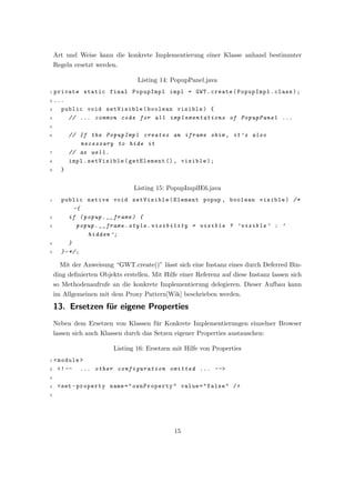 Art und Weise kann die konkrete Implementierung einer Klasse anhand bestimmter
    Regeln ersetzt werden.

                                  Listing 14: PopupPanel.java
1 private static final PopupImpl impl = GWT . create ( PopupImpl . class ) ;
2 ...
3   public void setVisible ( boolean visible ) {
4     // ... common code for all implementations of PopupPanel ...
5

6         // If the PopupImpl creates an iframe shim , it ’s also
             necessary to hide it
7         // as well .
8         impl . setVisible ( getElement () , visible ) ;
9     }


                                Listing 15: PopupImplIE6.java
1     public native void setVisible ( Element popup , boolean visible ) /*
            -{
2         if ( popup . __frame ) {
3            popup . __frame . style . visibility = visible ? ’ visible ’ : ’
                hidden ’;
4         }
5     } - */ ;

      Mit der Anweisung “GWT.create()” l¨sst sich eine Instanz eines durch Deferred Bin-
                                        a
    ding deﬁnierten Objekts erstellen. Mit Hilfe einer Referenz auf diese Instanz lassen sich
    so Methodenaufrufe an die konkrete Implementierung delegieren. Dieser Aufbau kann
    im Allgemeinen mit dem Proxy Pattern[Wik] beschrieben werden.
    13. Ersetzen f¨r eigene Properties
                  u
    Neben dem Ersetzen von Klassen f¨r Konkrete Implementierungen einzelner Browser
                                    u
    lassen sich auch Klassen durch das Setzen eigener Properties austauschen:

                         Listing 16: Ersetzen mit Hilfe von Properties
1< module >
2 <! --   ... other configuration omitted ... -- >
3

4    <set - property name = " ownProperty " value = " false " / >
5




                                               15
 