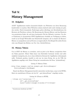 Teil V.
    History Management
    14. Aufgaben
    AJAX1 Applikationen ¨ndern dynamisch Inhalte von Webseiten um deren Benutzung
                         a
    komfortabler zu machen. Diese Webseiten m¨ssen dadurch nicht mehr st¨ndig neu gela-
                                             u                          a
                                   ¨
    den werden. Durch dynamische Anderungen gehen allerdings zwei Kernfunktionen des
    Browsers als Plattform verloren: Die Benutzung der Browser-History und das Benutzen
    von persistenten Links, die auf einen bestimmten Teil der Webseite verweisen. Um die-
    se Funktionen in dynamischen GWT-Applikationen ebenfalls zur Verf¨gung zu haben,
                                                                     u
    wurde in im Google Webtoolkit eine Schnittstelle integriert, die es erlaubt die Browser-
    History zu manipulieren und auf Events zu reagieren[Incb]. Ein Beispiel f¨r solche Events
                                                                             u
    w¨re zum Beispiel das Klicken von Vor- bzw. Zur¨ck-Buttons.
     a                                             u


    15. History Tokens
    Um in GWT die History zu verwalten, wird an jede in der History navigierbare Seite
    ein Token generiert. Dieses Token kann vom Entwickler bestimmt werden und sollte
    m¨glichst einzigartig sein, da es einen deﬁnierten Zustand der Applikation widerspiegeln
     o
    sollte. Technisch gesehen, handelt es sich nur im einen String, der an die URL der
    Applikation angef¨gt wird. Dieser String hat normalerweise die Form “#tokenString”.
                     u

                                      Listing 17: History-Token
1   http: // www . example . com / com . example . gwt . HistoryExample /
       HistoryExample . html # page1

         Damit das History Management korrekt unterst¨tzt werden kann, muss in die HTML-
                                                     u
    Datei ein unsichtbares I-Frame mit der Id “ gwt historyFrame” eingef¨gt werden:
                                                                        u

                                    Listing 18: I-Frame in HTML
1    < iframe src = " javascript: ’ ’ "
2              id = " __g wt _h is to ry Fr am e "
3              style = " width:0 ; height:0 ; border:0 " > </ iframe >



     1
         Asynchronous JavaScript and XML




                                                 17
 