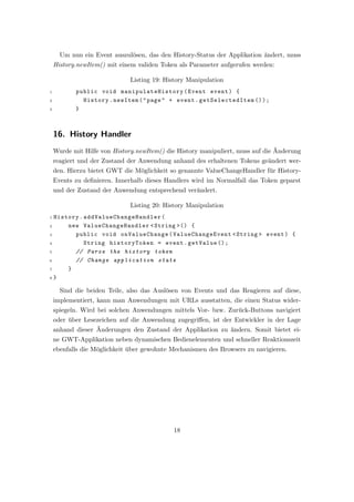 Um nun ein Event auszul¨sen, das den History-Status der Applikation ¨ndert, muss
                              o                                           a
    History.newItem() mit einem validen Token als Parameter aufgerufen werden:

                              Listing 19: History Manipulation
1          public void man ipula teHist ory ( Event event ) {
2            History . newItem ( " page " + event . getSelectedItem () ) ;
3          }



    16. History Handler
                                                                                ¨
    Wurde mit Hilfe von History.newItem() die History manipuliert, muss auf die Anderung
    reagiert und der Zustand der Anwendung anhand des erhaltenen Tokens ge¨ndert wer-
                                                                          a
    den. Hierzu bietet GWT die M¨glichkeit so genannte ValueChangeHandler f¨r History-
                                o                                          u
    Events zu deﬁnieren. Innerhalb dieses Handlers wird im Normalfall das Token geparst
    und der Zustand der Anwendung entsprechend ver¨ndert.
                                                  a

                              Listing 20: History Manipulation
1 History . a d d V a l u e C h a n g e H a n d l e r (
2     new ValueChangeHandler < String >() {
3       public void onValueChange ( ValueChangeEvent < String > event ) {
4           String historyToken = event . getValue () ;
5       // Parse the history token
6       // Change application state
7     }
8 }


      Sind die beiden Teile, also das Ausl¨sen von Events und das Reagieren auf diese,
                                          o
    implementiert, kann man Anwendungen mit URLs ausstatten, die einen Status wider-
    spiegeln. Wird bei solchen Anwendungen mittels Vor- bzw. Zur¨ck-Buttons navigiert
                                                                u
    oder uber Lesezeichen auf die Anwendung zugegriﬀen, ist der Entwickler in der Lage
         ¨
                  ¨
    anhand dieser Anderungen den Zustand der Applikation zu ¨ndern. Somit bietet ei-
                                                               a
    ne GWT-Applikation neben dynamischen Bedienelementen und schneller Reaktionszeit
    ebenfalls die M¨glichkeit uber gewohnte Mechanismen des Browsers zu navigieren.
                   o          ¨




                                            18
 