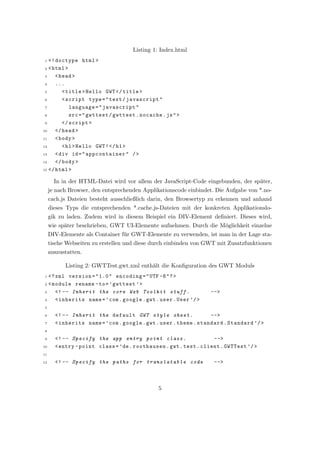 Listing 1: Index.html
 1 <! doctype html >
 2 < html >

 3    < head >
 4    ...
 5       < title > Hello GWT </ title >
 6       < script type = " text / javascript "
 7          language = " javascript "
 8          src = " gwttest / gwttest . nocache . js " >
 9       </ script >
10    </ head >
11    < body >
12       < h1 > Hello GWT ! </ h1 >
13    < div id = " appcontainer " / >
14    </ body >
15 </ html >


       In in der HTML-Datei wird vor allem der JavaScript-Code eingebunden, der sp¨ter,
                                                                                  a
     je nach Browser, den entsprechenden Applikationscode einbindet. Die Aufgabe von *.no-
     cach.js Dateien besteht ausschließlich darin, den Browsertyp zu erkennen und anhand
     dieses Typs die entsprechenden *.cache.js-Dateien mit der konkreten Applikationslo-
     gik zu laden. Zudem wird in diesem Beispiel ein DIV-Element deﬁniert. Dieses wird,
     wie sp¨ter beschrieben, GWT UI-Elemente aufnehmen. Durch die M¨glichkeit einzelne
           a                                                       o
     DIV-Elemente als Container f¨r GWT-Elemente zu verwenden, ist man in der Lage sta-
                                 u
     tische Webseiten zu erstellen und diese durch einbinden von GWT mit Zusatzfunktionen
     auszustatten.

           Listing 2: GWTTest.gwt.xml enth¨lt die Konﬁguration des GWT Moduls
                                          a
 1 <? xml version = " 1.0 " encoding = " UTF -8 " ? >
 2 < module rename - to = ’ gwttest ’ >
 3    <! -- Inherit the core Web Toolkit stuff .                  -- >
 4    < inherits name = ’ com . google . gwt . user . User ’/ >
 5

 6     <! -- Inherit the default GWT style sheet .                 -- >
 7     < inherits name = ’ com . google . gwt . user . theme . standard . Standard ’/ >
 8

 9     <! -- Specify the app entry point class .                    -- >
10     < entry - point class = ’ de . roothausen . gwt . test . client . GWTTest ’/ >
11

12     <! -- Specify the paths for translatable code                -- >



                                               5
 