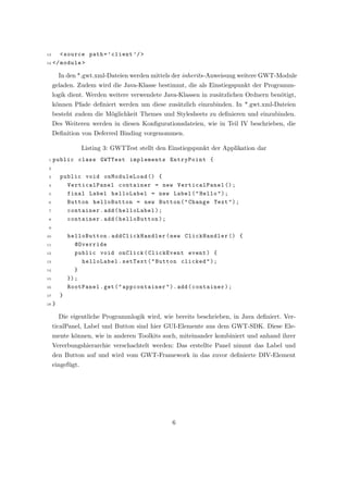 13    < source path = ’ client ’/ >
14 </ module >


         In den *.gwt.xml-Dateien werden mittels der inherits-Anweisung weitere GWT-Module
     geladen. Zudem wird die Java-Klasse bestimmt, die als Einstiegspunkt der Programm-
     logik dient. Werden weitere verwendete Java-Klassen in zus¨tzlichen Ordnern ben¨tigt,
                                                               a                    o
     k¨nnen Pfade deﬁniert werden um diese zus¨tzlich einzubinden. In *.gwt.xml-Dateien
      o                                       a
     besteht zudem die M¨glichkeit Themes und Stylesheets zu deﬁnieren und einzubinden.
                        o
     Des Weiteren werden in diesen Konﬁgurationsdateien, wie in Teil IV beschrieben, die
     Deﬁnition von Deferred Binding vorgenommen.

                  Listing 3: GWTTest stellt den Einstiegspunkt der Applikation dar
 1   public class GWTTest implements EntryPoint {
 2

 3       public void onModuleLoad () {
 4         VerticalPanel container = new VerticalPanel () ;
 5         final Label helloLabel = new Label ( " Hello " ) ;
 6         Button helloButton = new Button ( " Change Text " ) ;
 7         container . add ( helloLabel ) ;
 8         container . add ( helloButton ) ;
 9

10           helloButton . addClickHandler ( new ClickHandler () {
11              @Override
12              public void onClick ( ClickEvent event ) {
13                helloLabel . setText ( " Button clicked " ) ;
14              }
15           }) ;
16           RootPanel . get ( " appcontainer " ) . add ( container ) ;
17       }
18   }

         Die eigentliche Programmlogik wird, wie bereits beschrieben, in Java deﬁniert. Ver-
     ticalPanel, Label und Button sind hier GUI-Elemente aus dem GWT-SDK. Diese Ele-
     mente k¨nnen, wie in anderen Toolkits auch, miteinander kombiniert und anhand ihrer
            o
     Vererbungshierarchie verschachtelt werden: Das erstellte Panel nimmt das Label und
     den Button auf und wird vom GWT-Framework in das zuvor deﬁnierte DIV-Element
     eingef¨gt.
           u




                                                 6
 