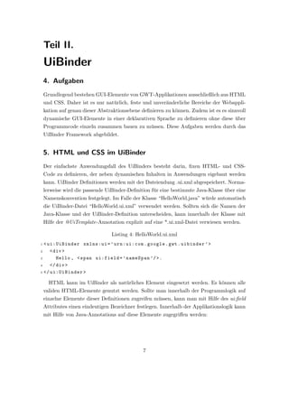 Teil II.
    UiBinder
    4. Aufgaben
    Grundlegend bestehen GUI-Elemente von GWT-Applikationen ausschließlich aus HTML
    und CSS. Daher ist es nur nat¨rlich, feste und unver¨nderliche Bereiche der Webappli-
                                 u                      a
    kation auf genau dieser Abstraktionsebene deﬁnieren zu k¨nnen. Zudem ist es es sinnvoll
                                                            o
    dynamische GUI-Elemente in einer deklarativen Sprache zu deﬁnieren ohne diese uber
                                                                                  ¨
    Programmcode einzeln zusammen bauen zu m¨ssen. Diese Aufgaben werden durch das
                                               u
    UiBinder Framework abgebildet.


    5. HTML und CSS im UiBinder
    Der einfachste Anwendungsfall des UiBinders besteht darin, ﬁxen HTML- und CSS-
    Code zu deﬁnieren, der neben dynamischen Inhalten in Anwendungen eigebaut werden
    kann. UiBinder Deﬁnitionen werden mit der Dateiendung .ui.xml abgespeichert. Norma-
    lerweise wird die passende UiBinder-Deﬁnition f¨r eine bestimmte Java-Klasse uber eine
                                                   u                             ¨
    Namenskonvention festgelegt. Im Falle der Klasse “HelloWorld.java” w¨rde automatisch
                                                                        u
    die UiBinder-Datei “HelloWorld.ui.xml” verwendet werden. Sollten sich die Namen der
    Java-Klasse und der UiBinder-Deﬁnition unterscheiden, kann innerhalb der Klasse mit
    Hilfe der @UiTemplate-Annotation explizit auf eine *.ui.xml-Datei verwiesen werden.

                                 Listing 4: HelloWorld.ui.xml
1 < ui:UiBinder xmlns:ui = ’ urn:ui:com . google . gwt . uibinder ’ >
2    < div >
3       Hello , < span ui:field = ’ nameSpan ’/ >.
4    </ div >
5 </ ui:UiBinder >


      HTML kann im UiBinder als nat¨rliches Element eingesetzt werden. Es k¨nnen alle
                                   u                                       o
    validen HTML-Elemente genutzt werden. Sollte man innerhalb der Programmlogik auf
    einzelne Elemente dieser Deﬁnitionen zugreifen m¨ssen, kann man mit Hilfe des ui:ﬁeld
                                                    u
    Attributes einen eindeutigen Bezeichner festlegen. Innerhalb der Applikationslogik kann
    mit Hilfe von Java-Annotations auf diese Elemente zugegriﬀen werden:




                                              7
 