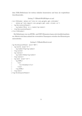 diese XML-Deﬁnitionen bei weitem einfacher konstruieren und lesen als vergleichbare
    Java-Konstrukte.

                          Listing 7: UiBinderWithWidgets.ui.xml
1 < ui:UiBinder xmlns:ui = ’ urn:ui:com . google . gwt . uibinder ’
2       xmlns:g = ’ urn:import:com . google . gwt . user . client . ui ’ >
3    < g:H orizon talPan el >
4       < g:Label > This is a Label </ g:Label >
5    </ g:H orizon talPan el >
6 </ ui:UiBinder >


      Die Deﬁnitionen von von HTML- und GWT-Elementen lassen sich ebenfalls kombinie-
    ren. Hierbei wird dann anhand des verwendeten Namespaces zwischen den Elementtypen
    unterschieden.

                              Listing 8: UiBinderMixed.ui.xml
1  < g:D ockLa youtPa nel unit = ’ EM ’ >
2     < g:north size = ’5 ’ >
 3       < g:Label > Top </ g:Label >
 4    </ g:north >
 5    < g:center >
 6       < g:Label > Body </ g:Label >
 7    </ g:center >
 8    < g:west size = ’ 10 ’ >
 9       < g:HTML >
10          < ul >
11             < li > Sidebar </ li >
12          </ ul >
13       </ g:HTML >
14    </ g:west >
15 </ g:D ockLa youtPa nel >




                                            9
 