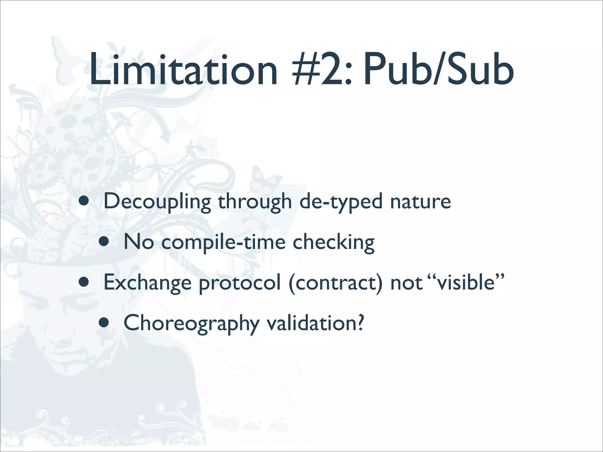 Limitation #2: Pub/Sub

•   Decoupling through de-typed nature
    •   No compile-time checking
•   Exchange protocol (contract) not “visible”
    •   Choreography validation?
 