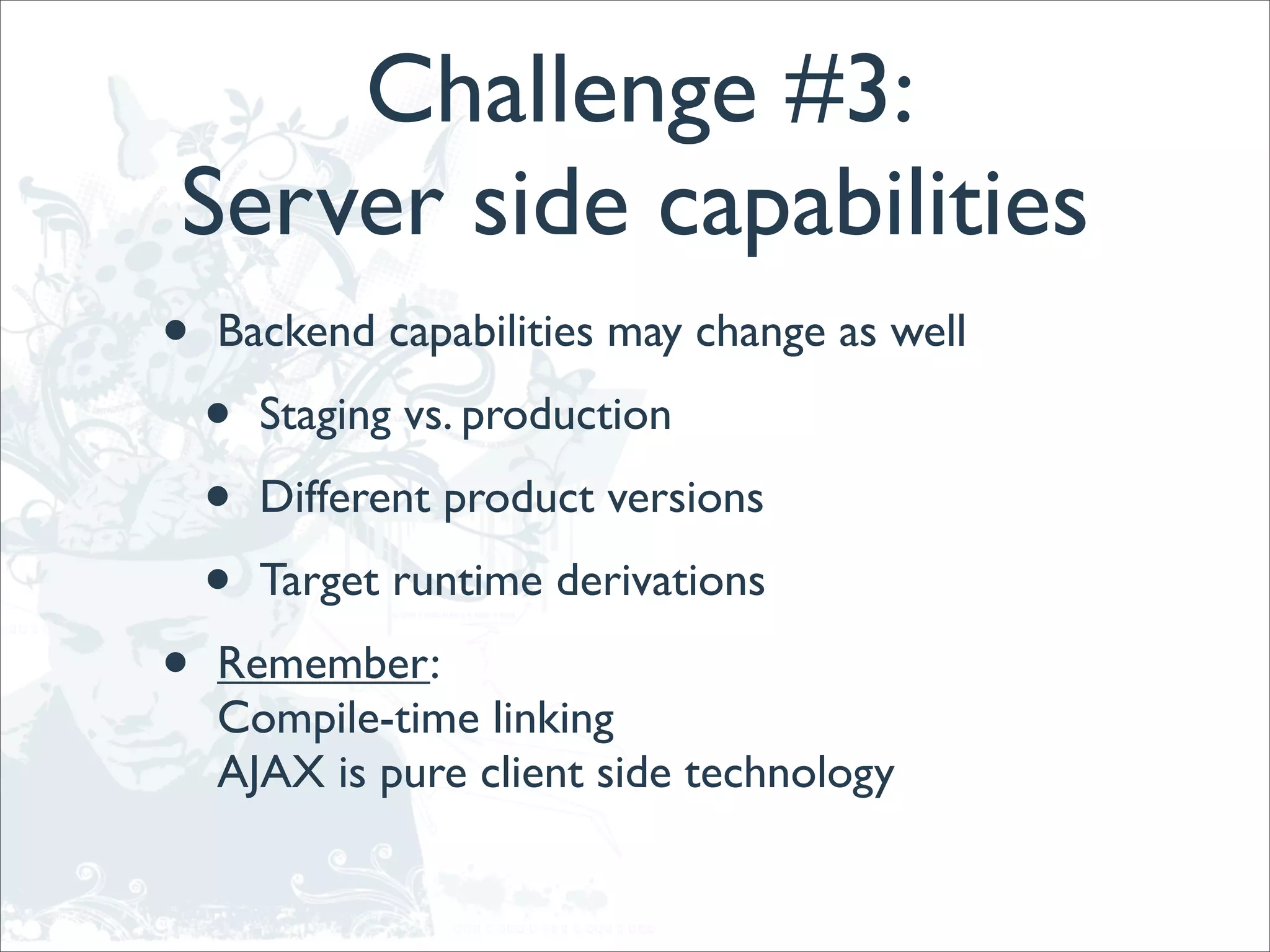 Challenge #3:
Server side capabilities
•   Backend capabilities may change as well

    •   Staging vs. production

    •   Different product versions

    •   Target runtime derivations

•   Remember:
    Compile-time linking
    AJAX is pure client side technology
 