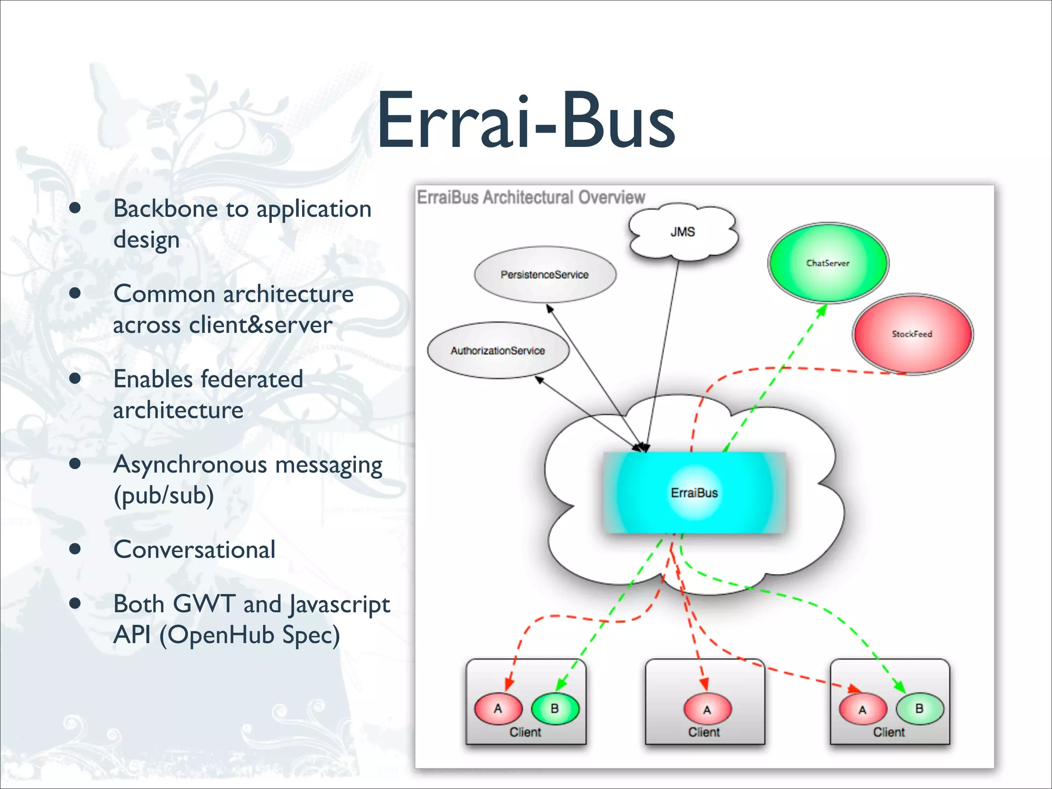 Errai-Bus
•   Backbone to application
    design

•   Common architecture
    across client&server

•   Enables federated
    architecture

•   Asynchronous messaging
    (pub/sub)

•   Conversational

•   Both GWT and Javascript
    API (OpenHub Spec)
 