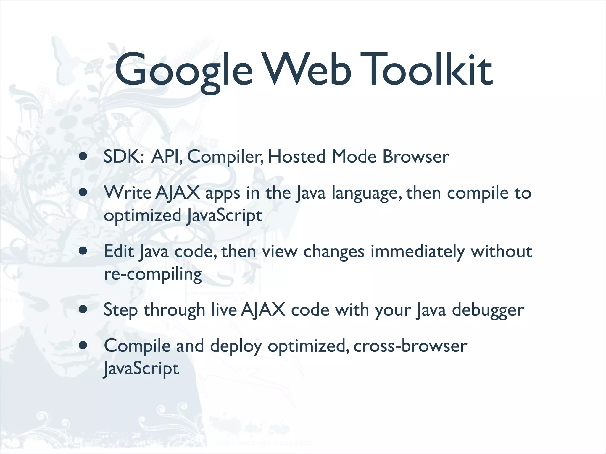 Google Web Toolkit
•   SDK: API, Compiler, Hosted Mode Browser

•   Write AJAX apps in the Java language, then compile to
    optimized JavaScript

•   Edit Java code, then view changes immediately without
    re-compiling

•   Step through live AJAX code with your Java debugger

•   Compile and deploy optimized, cross-browser
    JavaScript
 