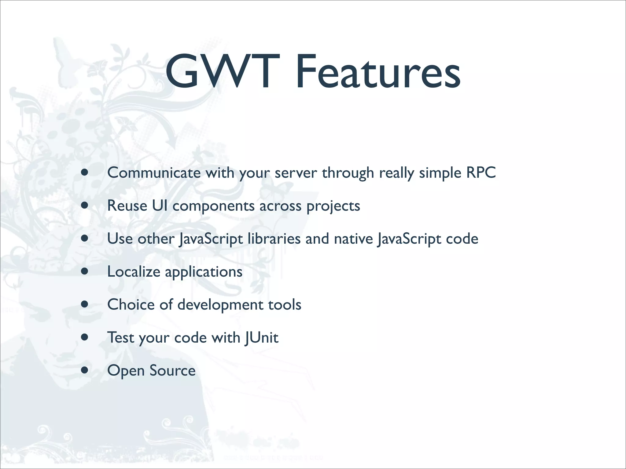 GWT Features
•   Communicate with your server through really simple RPC

•   Reuse UI components across projects

•   Use other JavaScript libraries and native JavaScript code

•   Localize applications

•   Choice of development tools

•   Test your code with JUnit

•   Open Source
 