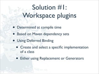 Solution #1:
         Workspace plugins
•   Determined at compile time
•   Based on Maven dependency sets
•   Using Deferred Binding
    •   Create and select a speciﬁc implementation
        of a class
    •   Either using Replacement or Generators
 