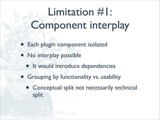 Limitation #1:
        Component interplay
•   Each plugin component isolated
•   No interplay possible
    •   It would introduce dependencies
•   Grouping by functionality vs. usability
    •   Conceptual split not necessarily technical
        split
 
