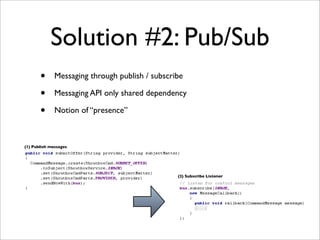 Solution #2: Pub/Sub
       •      Messaging through publish / subscribe

       •      Messaging API only shared dependency

       •      Notion of “presence”



(1) Publish messages




                                                 (2) Subscribe Listener
 
