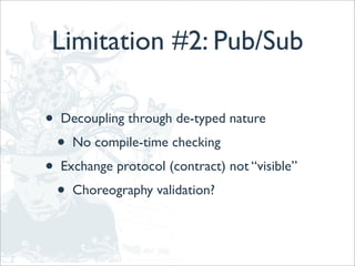 Limitation #2: Pub/Sub

•   Decoupling through de-typed nature
    •   No compile-time checking
•   Exchange protocol (contract) not “visible”
    •   Choreography validation?
 