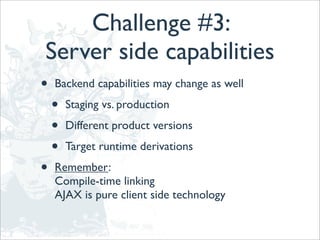 Challenge #3:
Server side capabilities
•   Backend capabilities may change as well

    •   Staging vs. production

    •   Different product versions

    •   Target runtime derivations

•   Remember:
    Compile-time linking
    AJAX is pure client side technology
 