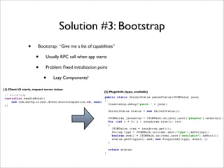 Solution #3: Bootstrap
                  •      Bootstrap: “Give me a list of capabilities”

                       •      Usually RPC call when app starts

                       •      Problem: Fixed initialization point

                             •      Lazy Components?

(1) Client UI starts, request server status
                                                               (2) PluginInfo (type, available)
 
