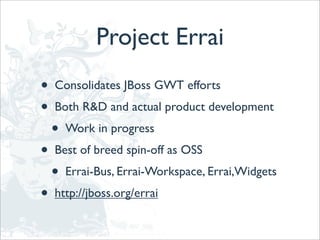 Project Errai
•   Consolidates JBoss GWT efforts
•   Both R&D and actual product development
    •   Work in progress
•   Best of breed spin-off as OSS
    •   Errai-Bus, Errai-Workspace, Errai,Widgets
•   http://jboss.org/errai
 