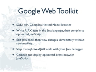 Google Web Toolkit
•   SDK: API, Compiler, Hosted Mode Browser

•   Write AJAX apps in the Java language, then compile to
    optimized JavaScript

•   Edit Java code, then view changes immediately without
    re-compiling

•   Step through live AJAX code with your Java debugger

•   Compile and deploy optimized, cross-browser
    JavaScript
 