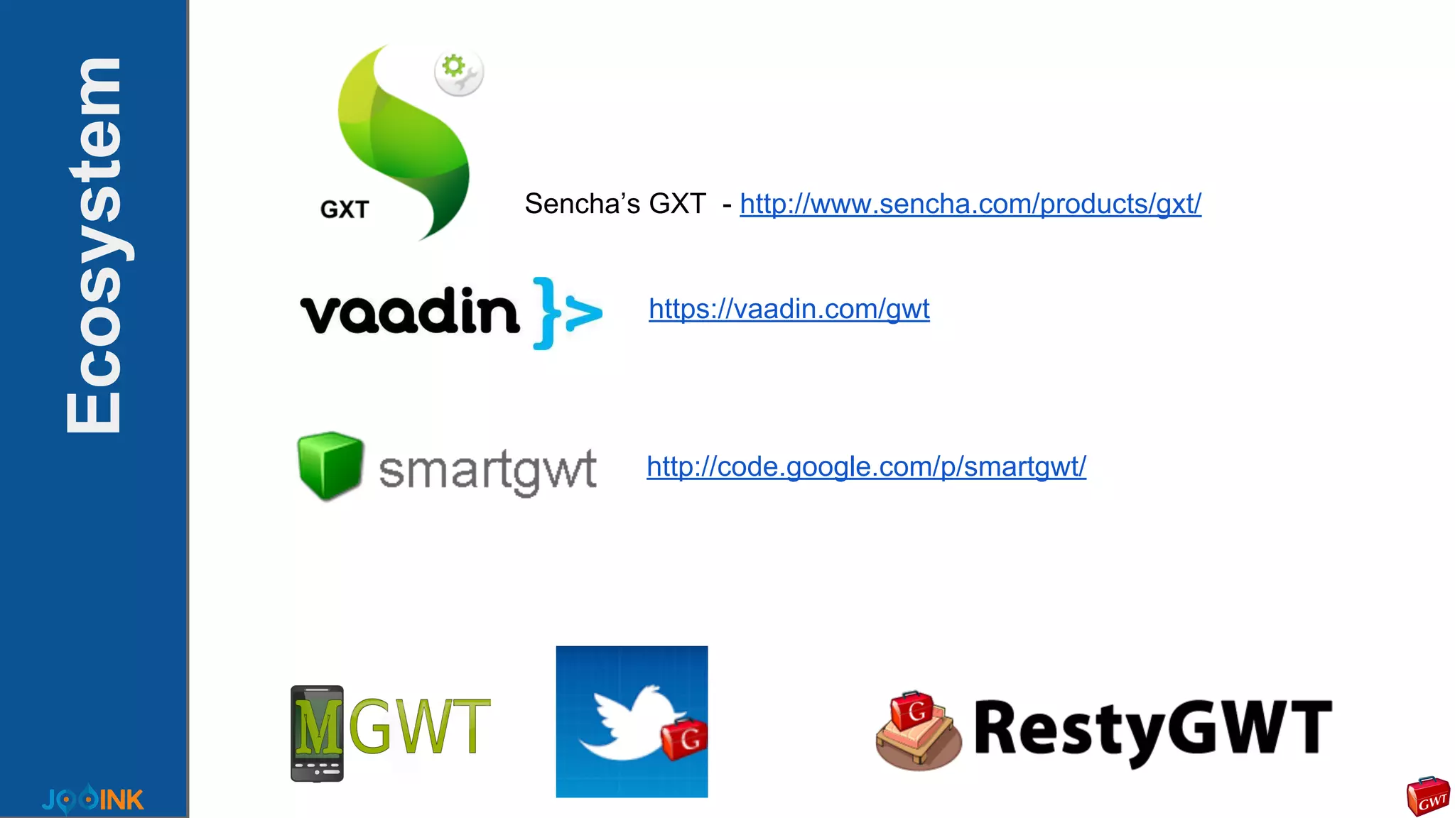Ecosystem
Sencha’s GXT - http://www.sencha.com/products/gxt/
https://vaadin.com/gwt
http://code.google.com/p/smartgwt/
 