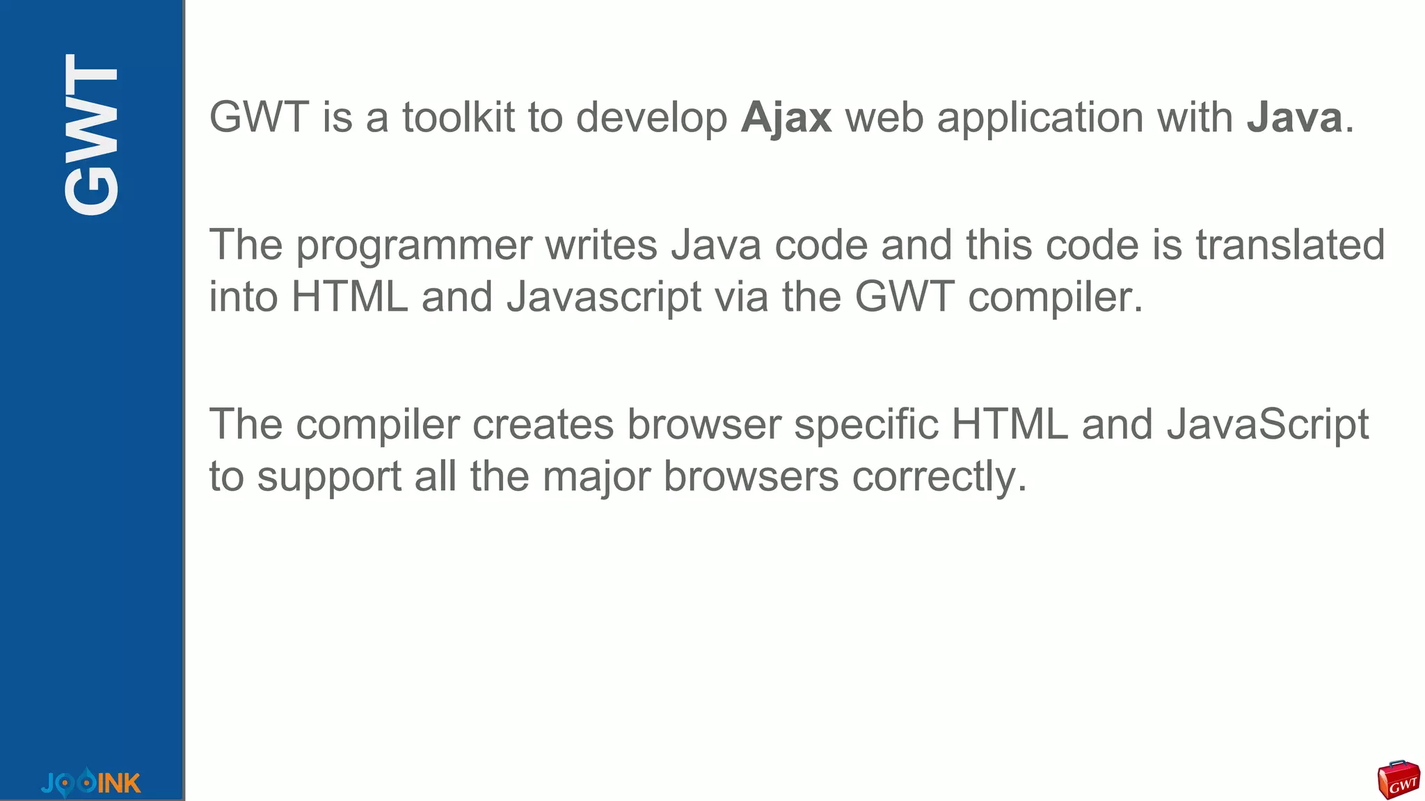 GWT GWT is a toolkit to develop Ajax web application with Java.
The programmer writes Java code and this code is translated
into HTML and Javascript via the GWT compiler.
The compiler creates browser specific HTML and JavaScript
to support all the major browsers correctly.
 
