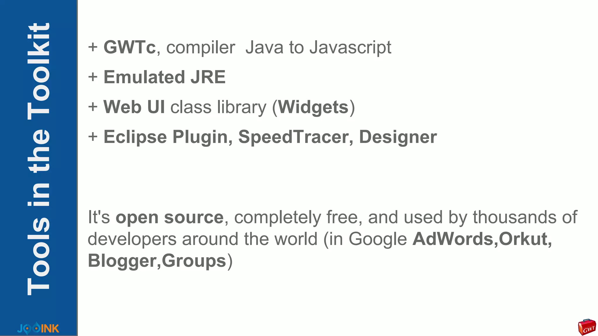 ToolsintheToolkit + GWTc, compiler Java to Javascript
+ Emulated JRE
+ Web UI class library (Widgets)
+ Eclipse Plugin, SpeedTracer, Designer
It's open source, completely free, and used by thousands of
developers around the world (in Google AdWords,Orkut,
Blogger,Groups)
 