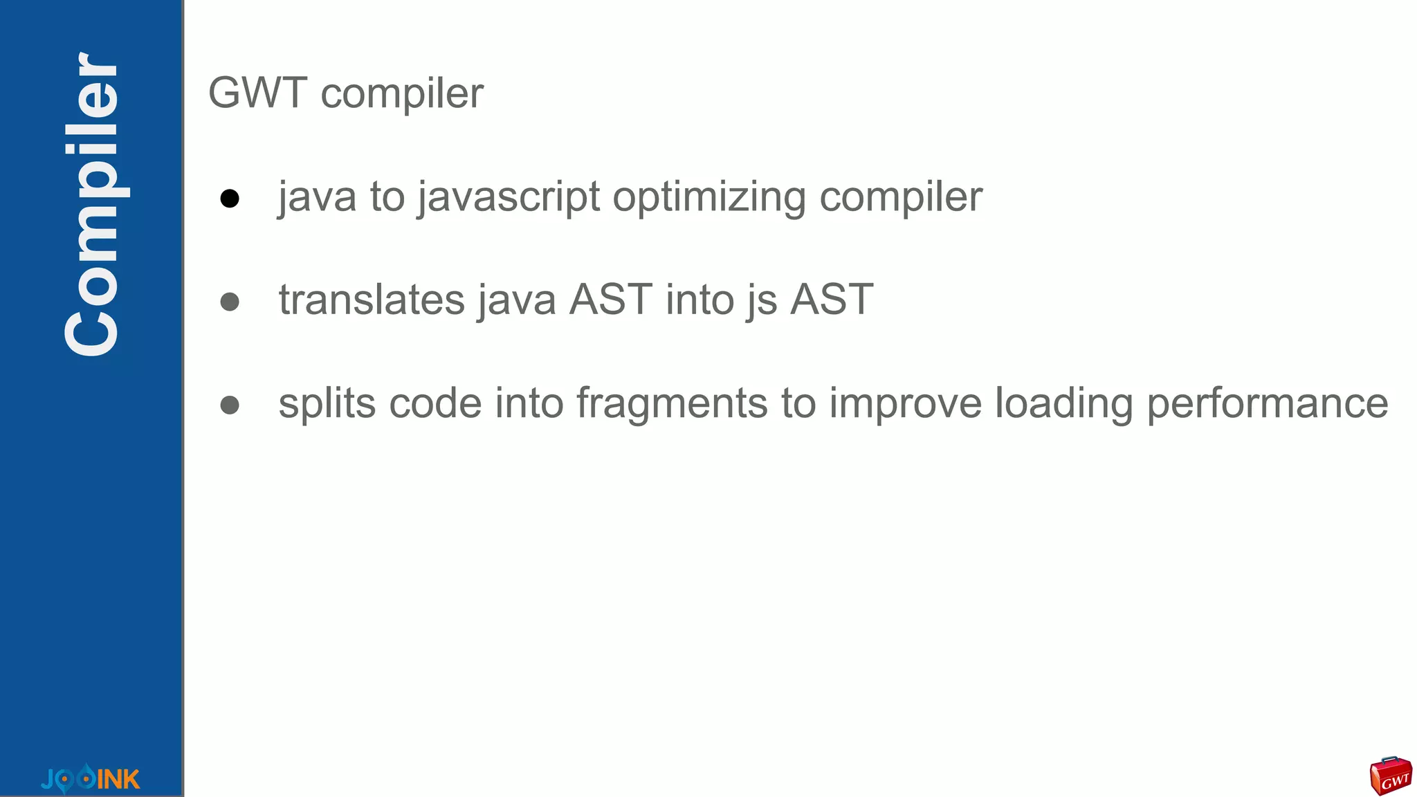Compiler GWT compiler
● java to javascript optimizing compiler
● translates java AST into js AST
● splits code into fragments to improve loading performance
 