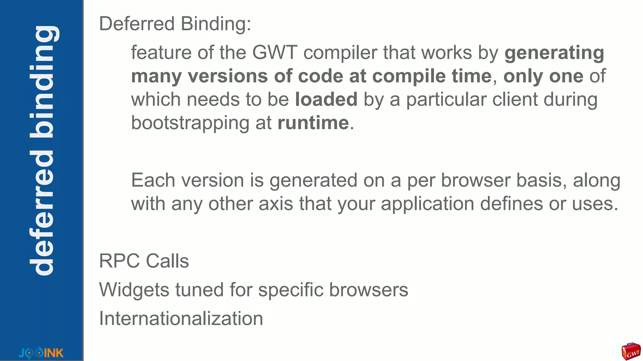 deferredbinding
Deferred Binding:
feature of the GWT compiler that works by generating
many versions of code at compile time, only one of
which needs to be loaded by a particular client during
bootstrapping at runtime.
Each version is generated on a per browser basis, along
with any other axis that your application defines or uses.
RPC Calls
Widgets tuned for specific browsers
Internationalization
 