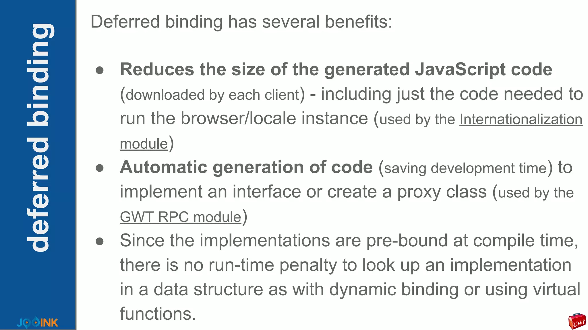 deferredbinding
Deferred binding has several benefits:
● Reduces the size of the generated JavaScript code
(downloaded by each client) - including just the code needed to
run the browser/locale instance (used by the Internationalization
module)
● Automatic generation of code (saving development time) to
implement an interface or create a proxy class (used by the
GWT RPC module)
● Since the implementations are pre-bound at compile time,
there is no run-time penalty to look up an implementation
in a data structure as with dynamic binding or using virtual
functions.
 