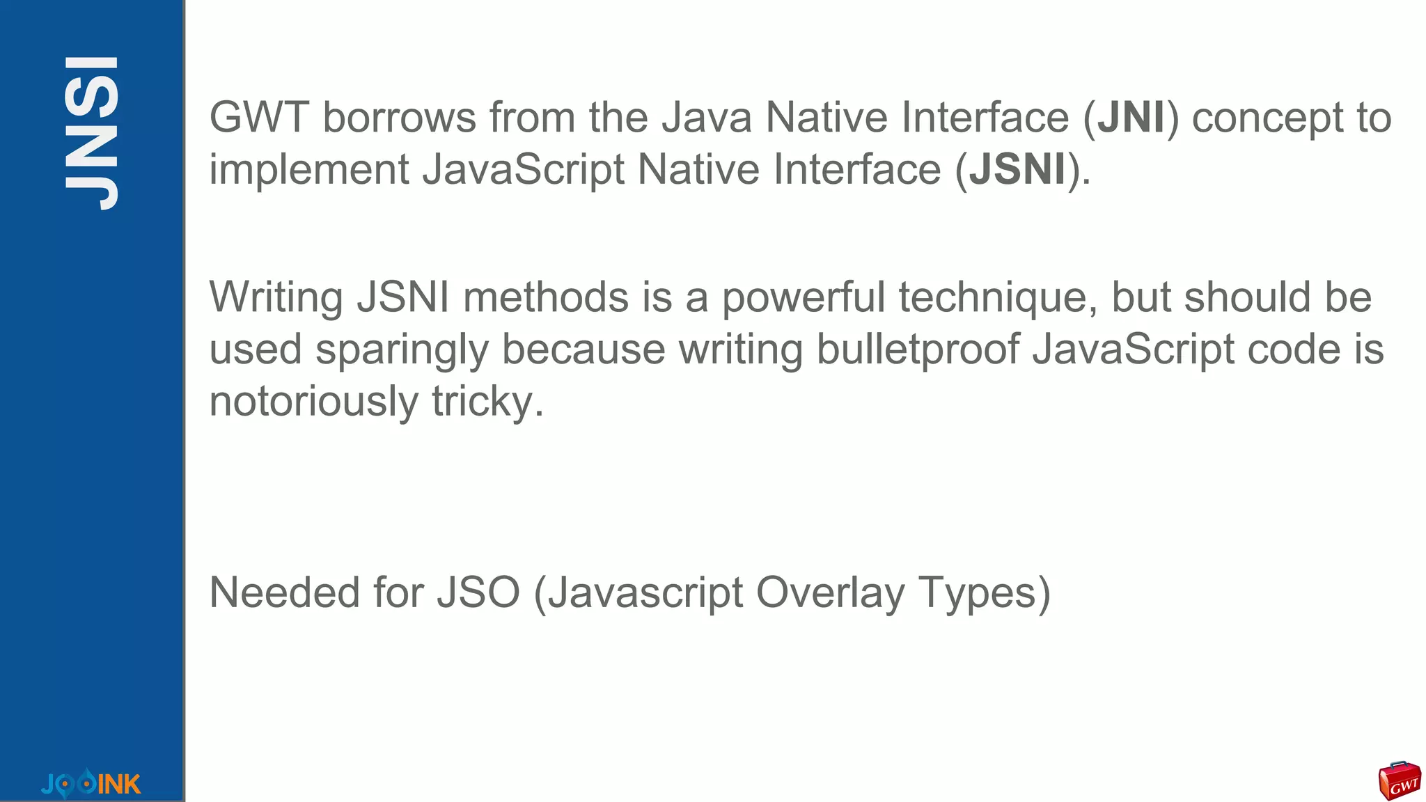 JNSI GWT borrows from the Java Native Interface (JNI) concept to
implement JavaScript Native Interface (JSNI).
Writing JSNI methods is a powerful technique, but should be
used sparingly because writing bulletproof JavaScript code is
notoriously tricky.
Needed for JSO (Javascript Overlay Types)
 
