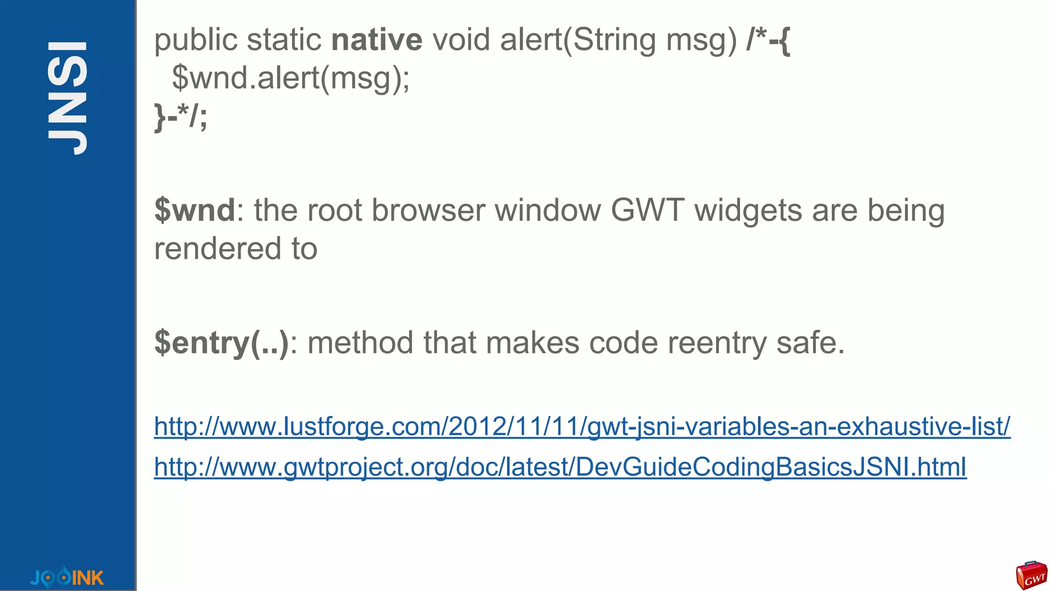 JNSI
public static native void alert(String msg) /*-{
$wnd.alert(msg);
}-*/;
$wnd: the root browser window GWT widgets are being
rendered to
$entry(..): method that makes code reentry safe.
http://www.lustforge.com/2012/11/11/gwt-jsni-variables-an-exhaustive-list/
http://www.gwtproject.org/doc/latest/DevGuideCodingBasicsJSNI.html
 