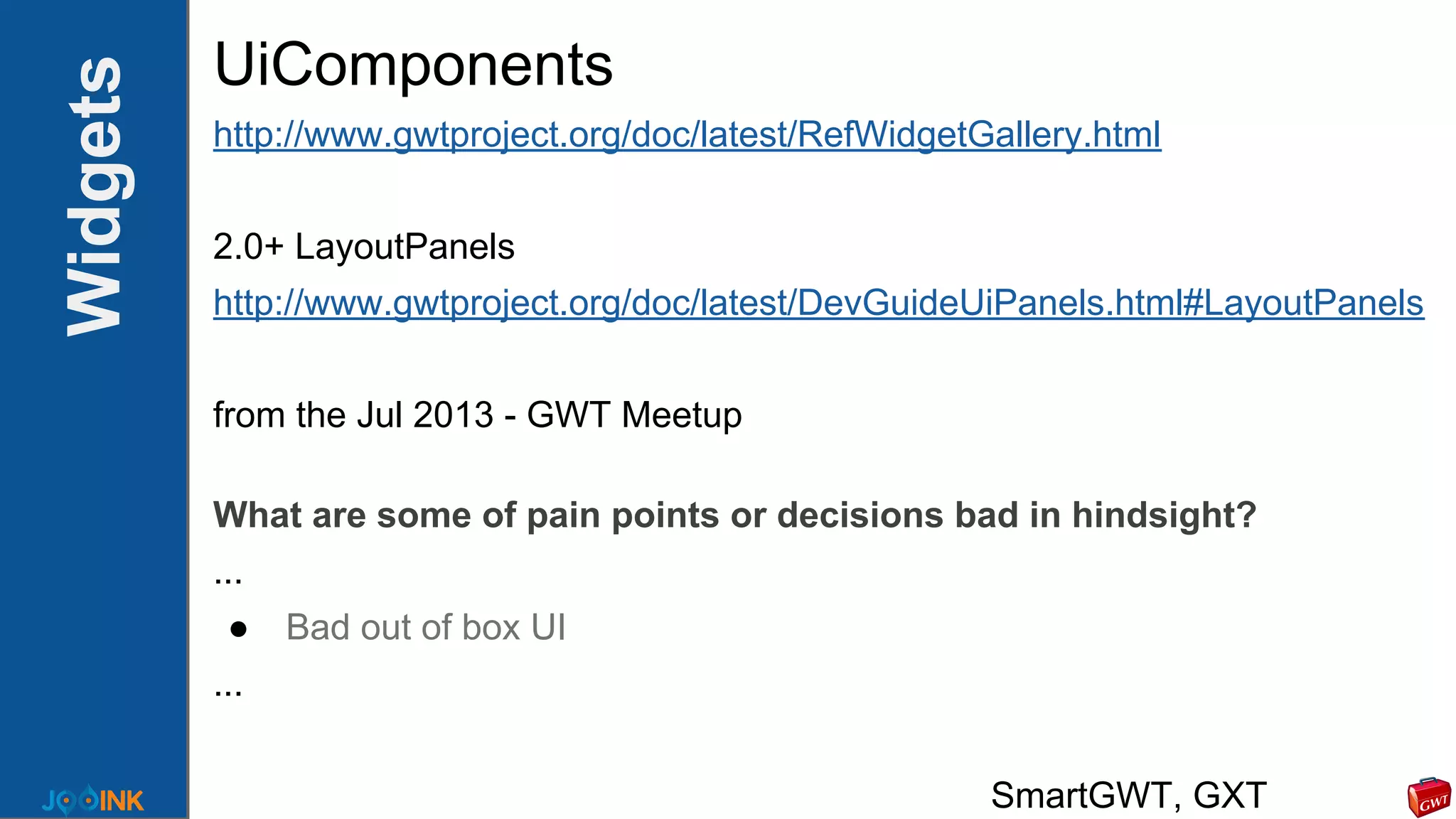 Widgets UiComponents
http://www.gwtproject.org/doc/latest/RefWidgetGallery.html
2.0+ LayoutPanels
http://www.gwtproject.org/doc/latest/DevGuideUiPanels.html#LayoutPanels
from the Jul 2013 - GWT Meetup
What are some of pain points or decisions bad in hindsight?
...
● Bad out of box UI
...
SmartGWT, GXT
 