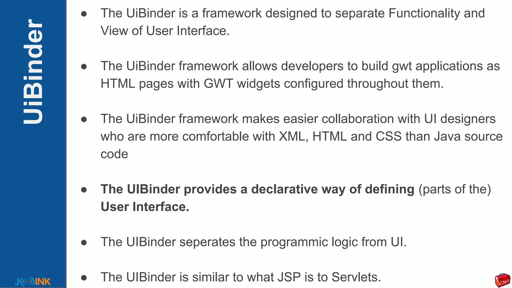 UiBinder
● The UiBinder is a framework designed to separate Functionality and
View of User Interface.
● The UiBinder framework allows developers to build gwt applications as
HTML pages with GWT widgets configured throughout them.
● The UiBinder framework makes easier collaboration with UI designers
who are more comfortable with XML, HTML and CSS than Java source
code
● The UIBinder provides a declarative way of defining (parts of the)
User Interface.
● The UIBinder seperates the programmic logic from UI.
● The UIBinder is similar to what JSP is to Servlets.
 