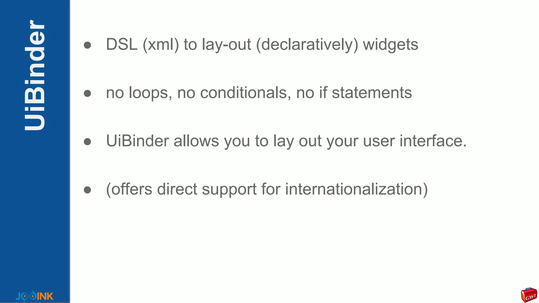 UiBinder ● DSL (xml) to lay-out (declaratively) widgets
● no loops, no conditionals, no if statements
● UiBinder allows you to lay out your user interface.
● (offers direct support for internationalization)
 