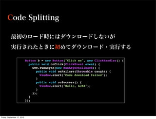            Button b = new Button("Click me", new ClickHandler() {
                               public void onClick(ClickEvent event) {
                                 GWT.runAsync(new RunAsyncCallback() {
                                   public void onFailure(Throwable caught) {
                                     Window.alert("Code download failed");
                                   }
                                   public void onSuccess() {
                                     Window.alert("Hello, AJAX");
                                   }
                                 });
                               }
                             });




Friday, September 17, 2010
 