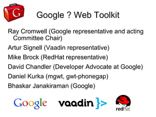 Google ? Web Toolkit
Ray Cromwell (Google representative and acting
 Committee Chair)
Artur Signell (Vaadin representative)
Mike Brock (RedHat representative)
David Chandler (Developer Advocate at Google)
Daniel Kurka (mgwt, gwt-phonegap)
Bhaskar Janakiraman (Google)
 