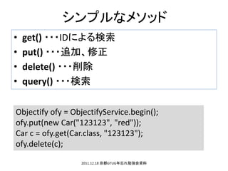 ץʥ᥽å
?   get() ???IDˤ
?   put() ???׷ӡ
?   delete() ???
?   query() ???

Objectify ofy = ObjectifyService.begin();
ofy.put(new Car("123123", "red"));
Car c = ofy.get(Car.class, "123123");
ofy.delete(c);

                  2011.12.18 GTUG㏊Y
 