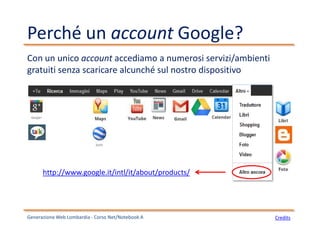 Perché un account Google?
Generazione Web Lombardia - Corso Net/Notebook A
Con un unico account accediamo a numerosi servizi/ambienti
gratuiti senza scaricare alcunché sul nostro dispositivo
http://www.google.it/intl/it/about/products/
Credits
 