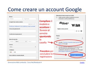 Come creare un account Google
Generazione Web Lombardia - Corso Net/Notebook A Credits
Compilare il
modulo e
accettare i
Termini di
servizio
spuntando
la
casella
Procedere per
concludere la
registrazione
 