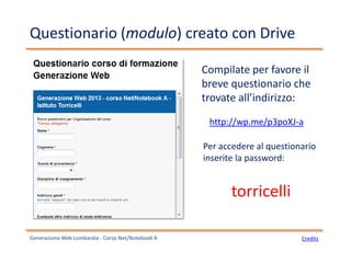 Questionario (modulo) creato con Drive
http://wp.me/p3poXJ-a
Generazione Web Lombardia - Corso Net/Notebook A
Compilate per favore il
breve questionario che
trovate all’indirizzo:
Per accedere al questionario
inserite la password:
torricelli
Credits
 