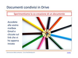 Documenti condivisi in Drive
Generazione Web Lombardia - Corso Net/Notebook A Credits
Sperimentiamo la co-creazione di un documento
Accedete
alla vostra
mailbox
Gmail e
cliccate sul
link che vi
ho appena
inviato
 