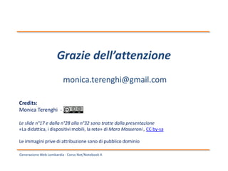 Generazione Web Lombardia - Corso Net/Notebook A
Grazie dell’attenzione
monica.terenghi@gmail.com
Credits:
Monica Terenghi -
Le slide n°17 e dalla n°28 alla n°32 sono tratte dalla presentazione
«La didattica, i dispositivi mobili, la rete» di Mara Masseroni , CC by-sa
Le immagini prive di attribuzione sono di pubblico dominio
 
