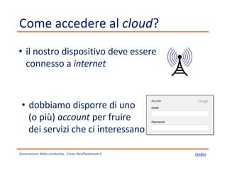 Come accedere al cloud?
• il nostro dispositivo deve essere
connesso a internet
• dobbiamo disporre di uno
(o più) account per fruire
dei servizi che ci interessano
Generazione Web Lombardia - Corso Net/Notebook A Credits
 