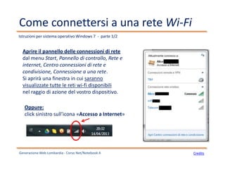 Come connettersi a una rete Wi-Fi
Aprire il pannello delle connessioni di rete
dal menu Start, Pannello di controllo, Rete e
internet, Centro connessioni di rete e
condivisione, Connessione a una rete.
Si aprirà una finestra in cui saranno
visualizzate tutte le reti wi-fi disponibili
nel raggio di azione del vostro dispositivo.
Oppure:
click sinistro sull’icona «Accesso a Internet»
Istruzioni per sistema operativo Windows 7 - parte 1/2
Generazione Web Lombardia - Corso Net/Notebook A Credits
 