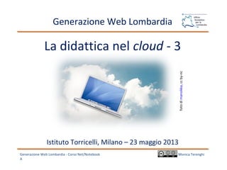 La didattica nel cloud - 3
Generazione Web Lombardia - Corso Net/Notebook
A
Generazione Web Lombardia
Monica Terenghi
Istituto Torricelli, Milano – 23 maggio 2013
fotodimansikka,ccby-nc
 