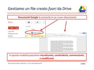 Gestiamo un file creato fuori da Drive
Generazione Web Lombardia - Corso Net/Notebook A
Documenti Google lo converte in un «suo» documento
Credits
In questa modalità possiamo visualizzarlo, condividerlo, commentarlo,
e modificarlo
 