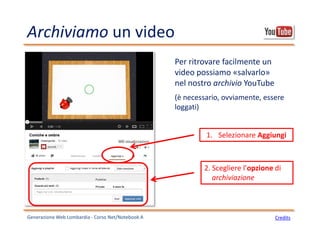 Archiviamo un video
Generazione Web Lombardia - Corso Net/Notebook A Credits
1. Selezionare Aggiungi
2. Scegliere l’opzione di
….archiviazione
Per ritrovare facilmente un
video possiamo «salvarlo»
nel nostro archivio YouTube
v
(è necessario, ovviamente, essere
loggati)
 