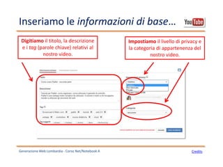 Inseriamo le informazioni di base…
Generazione Web Lombardia - Corso Net/Notebook A Credits
Digitiamo il titolo, la descrizione
e i tag (parole chiave) relativi al
nostro video.
Impostiamo il livello di privacy e
la categoria di appartenenza del
nostro video.
 