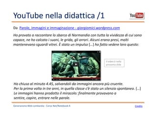 YouTube nella didattica /1
Generazione Web Lombardia - Corso Net/Notebook A Credits
Ho provato a raccontare lo sbarco di Normandia con tutta la vividezza di cui sono
capace, ne ho calcato i suoni, le grida, gli orrori. Alcuni erano presi, molti
mantenevano sguardi vitrei. È stato un impulso […] ho fatto vedere loro questo:
Da Parole, immagini e immaginazione - giorgiomici.wordpress.com
Ho chiuso al minuto 4.45, salvandoli da immagini ancora più cruente.
Per la prima volta in tre anni, in quella classe c’è stato un silenzio spontaneo. […]
Le immagini hanno prodotto il miracolo: finalmente provavano a
sentire, capire, entrare nelle parole.
il video è nella
prossima slide
 